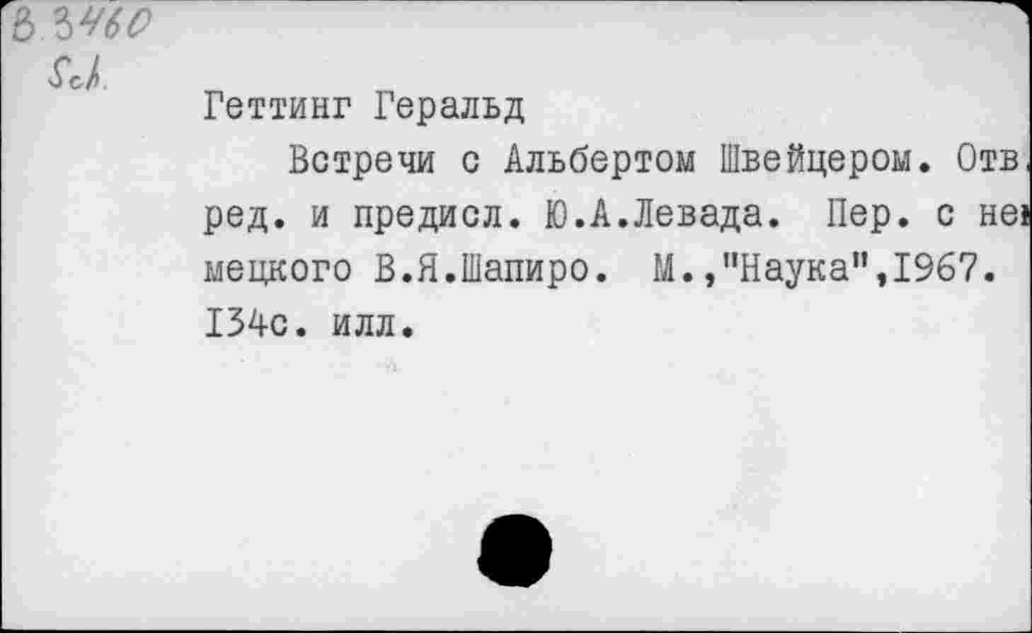 ﻿6 Ы60
$с1
Геттинг Геральд
Встречи с Альбертом Швейцером. Отв, ред. и предисл. Ю.А.Левада. Пер. с не! мецкого В.Я.Шапиро. М./’Наука”, 1967. 154с. илл.